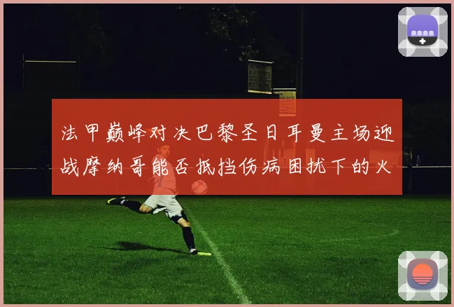 法甲巅峰对决巴黎圣日耳曼主场迎战摩纳哥能否抵挡伤病困扰下的火力冲击