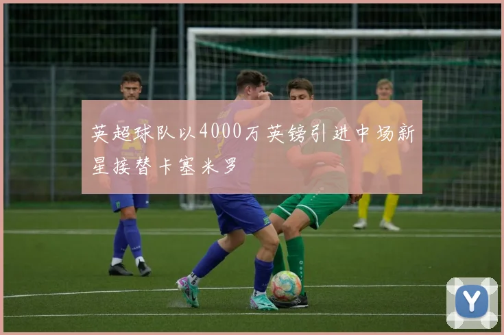 英超球队以4000万英镑引进中场新星接替卡塞米罗