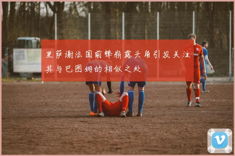 里萨谢法国前锋崭露头角引发关注其与巴图姆的相似之处