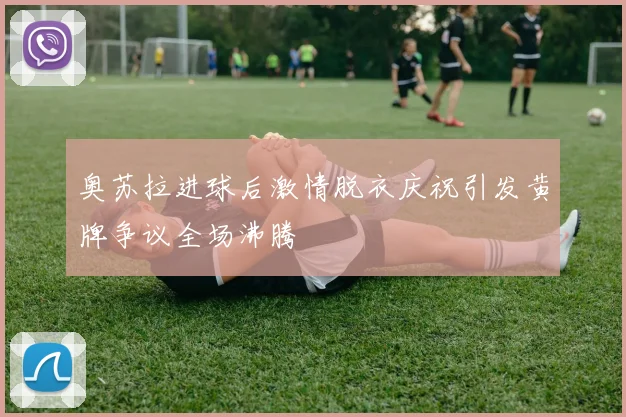 奥苏拉进球后激情脱衣庆祝引发黄牌争议全场沸腾