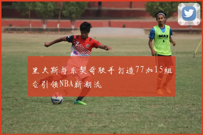 里夫斯与东契奇联手打造77加15组合引领NBA新潮流