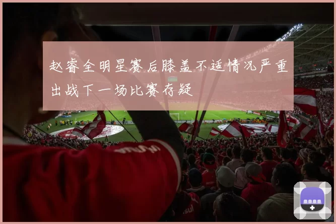 赵睿全明星赛后膝盖不适情况严重出战下一场比赛存疑