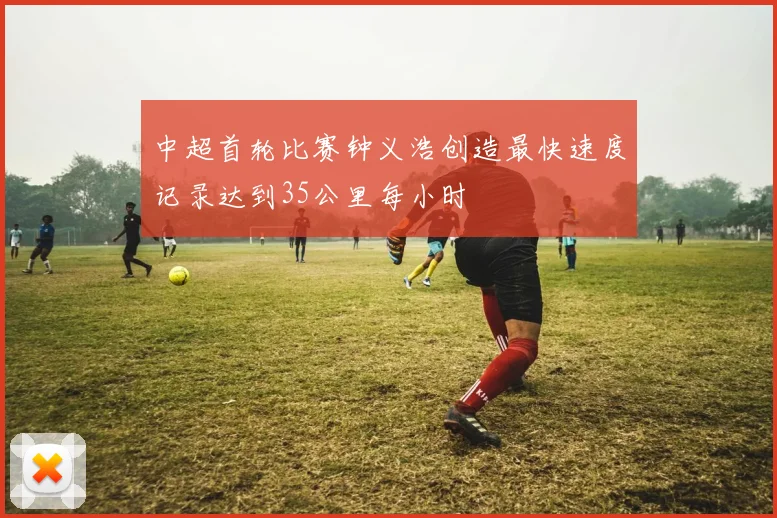 中超首轮比赛钟义浩创造最快速度记录达到35公里每小时