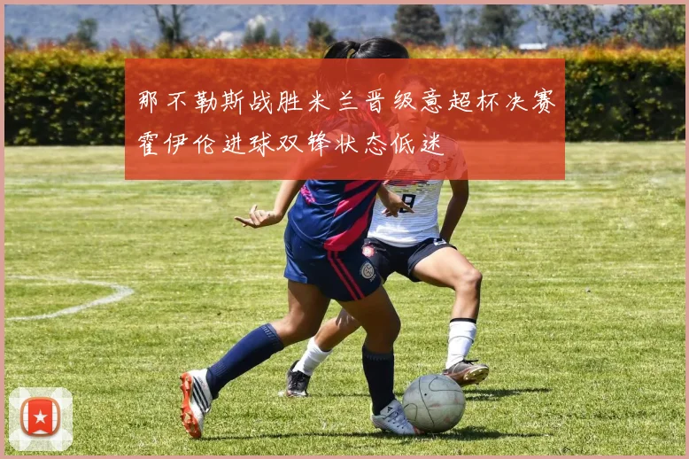 那不勒斯战胜米兰晋级意超杯决赛霍伊伦进球双锋状态低迷